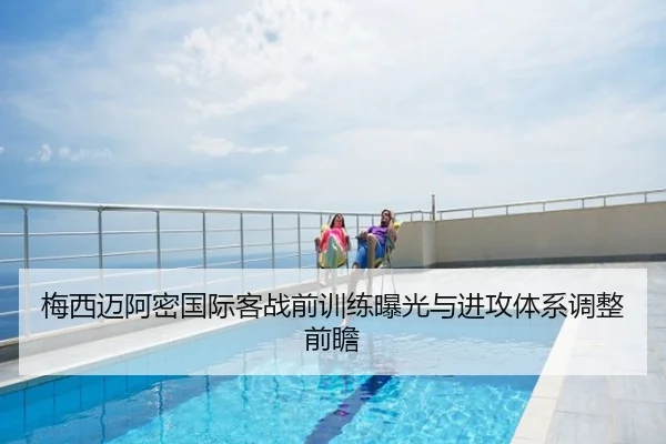 梅西迈阿密国际客战前训练曝光与进攻体系调整前瞻