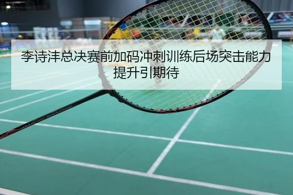 李诗沣总决赛前加码冲刺训练后场突击能力提升引期待